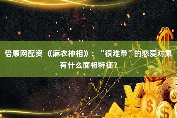 倍顺网配资 《麻衣神相》：“很难带”的恋爱对象有什么面相特征？