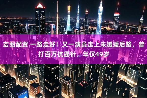 宏图配资 一路走好！又一演员走上朱媛媛后路，曾打百万抗癌针，年仅49岁