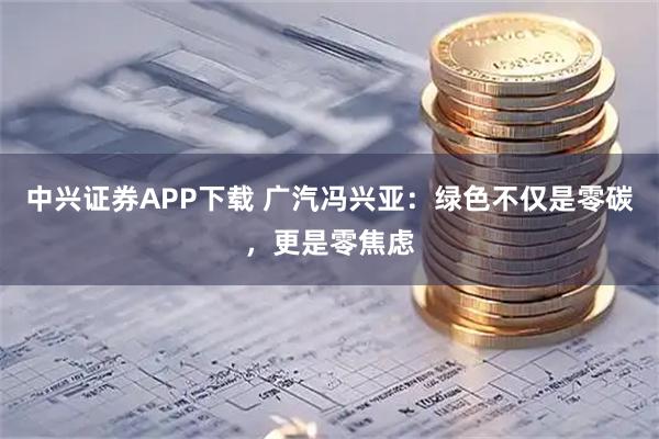中兴证券APP下载 广汽冯兴亚：绿色不仅是零碳，更是零焦虑