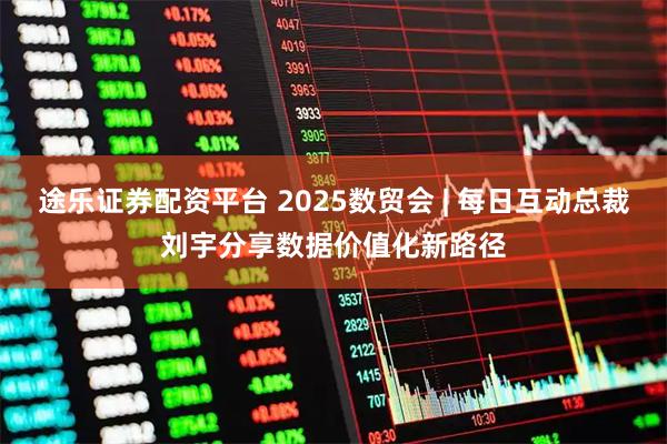 途乐证券配资平台 2025数贸会 | 每日互动总裁刘宇分享数据价值化新路径