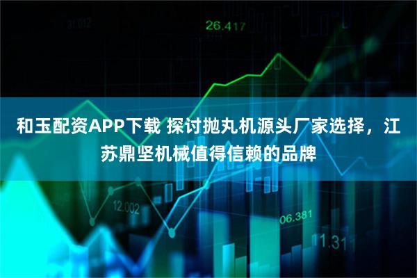 和玉配资APP下载 探讨抛丸机源头厂家选择，江苏鼎坚机械值得信赖的品牌