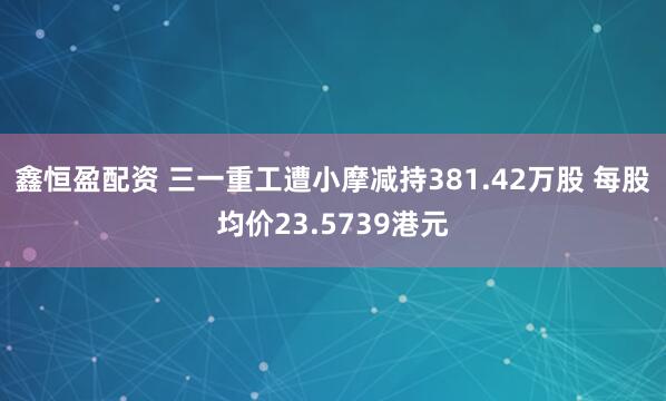 鑫恒盈配资 三一重工遭小摩减持381.42万股 每股均价23.5739港元