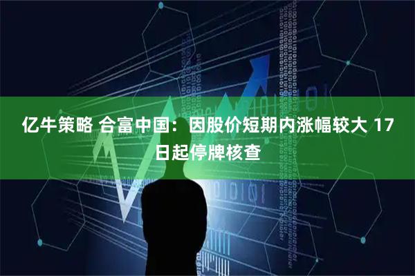 亿牛策略 合富中国:因股价短期内涨幅较大 17日起停牌核查
