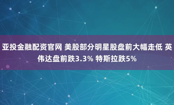 亚投金融配资官网 美股部分明星股盘前大幅走低 英伟达盘前跌3.3% 特斯拉跌5%