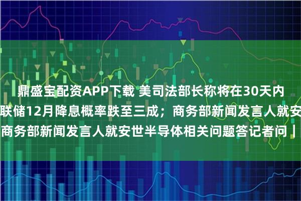 鼎盛宝配资APP下载 美司法部长称将在30天内公布爱泼斯坦案卷宗;美联储12月降息概率跌至三成;商务部新闻发言人就安世半导体相关问题答记者问|早报