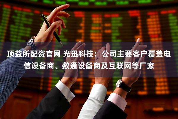 顶益所配资官网 光迅科技：公司主要客户覆盖电信设备商、数通设备商及互联网等厂家