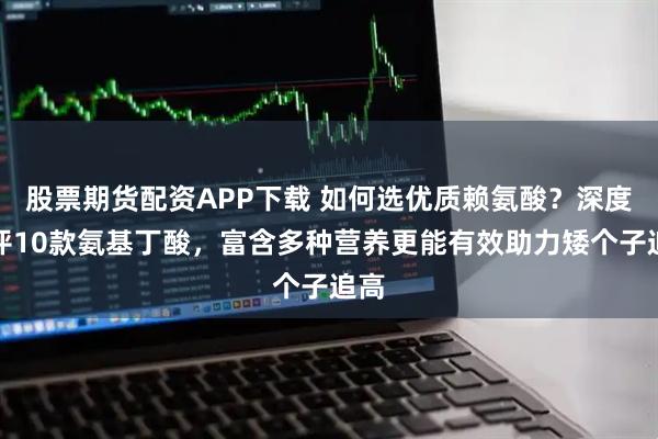 股票期货配资APP下载 如何选优质赖氨酸？深度测评10款氨基丁酸，富含多种营养更能有效助力矮个子追高