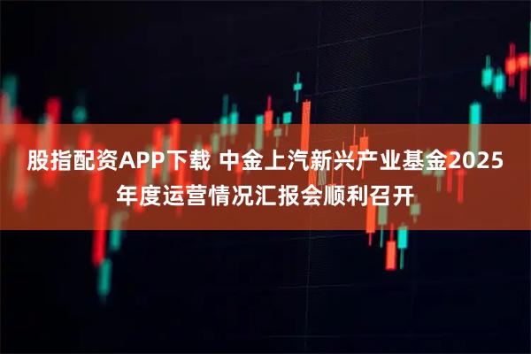 股指配资APP下载 中金上汽新兴产业基金2025年度运营情况汇报会顺利召开