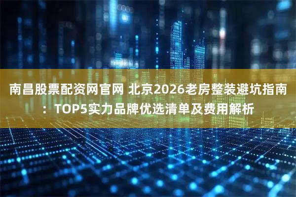 南昌股票配资网官网 北京2026老房整装避坑指南：TOP5实力品牌优选清单及费用解析