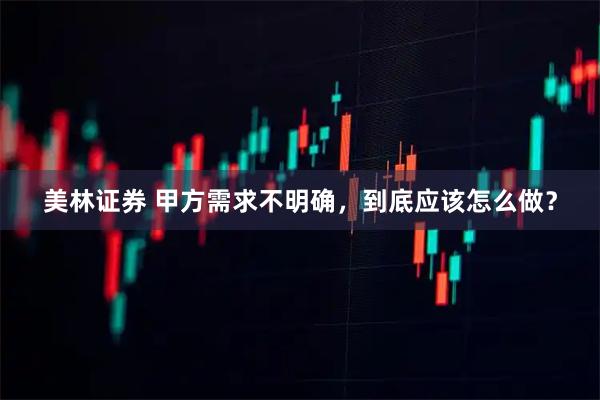 美林证券 甲方需求不明确，到底应该怎么做？