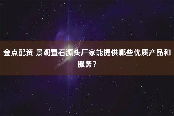 金点配资 景观置石源头厂家能提供哪些优质产品和服务？