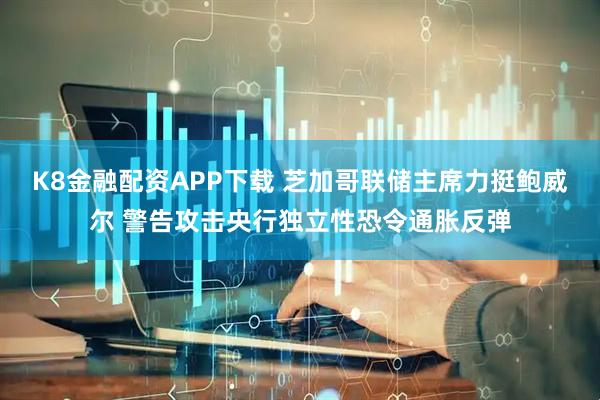 K8金融配资APP下载 芝加哥联储主席力挺鲍威尔 警告攻击央行独立性恐令通胀反弹