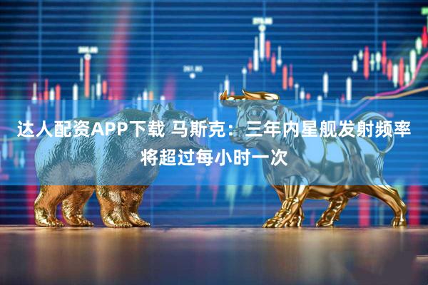达人配资APP下载 马斯克：三年内星舰发射频率将超过每小时一次