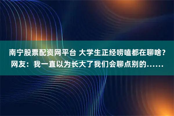 南宁股票配资网平台 大学生正经唠嗑都在聊啥？网友：我一直以为长大了我们会聊点别的……