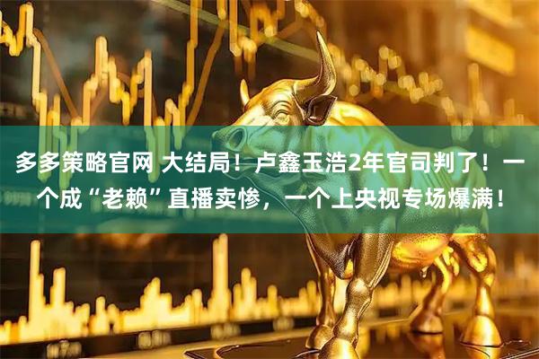 多多策略官网 大结局！卢鑫玉浩2年官司判了！一个成“老赖”直播卖惨，一个上央视专场爆满！