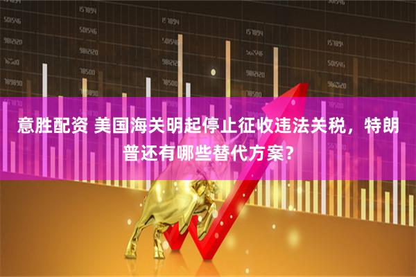 意胜配资 美国海关明起停止征收违法关税，特朗普还有哪些替代方案？