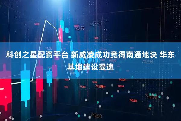 科创之星配资平台 新威凌成功竞得南通地块 华东基地建设提速