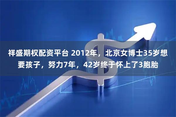 祥盛期权配资平台 2012年,北京女博士35岁想要孩子,努力7年,42岁终于怀上了3胞胎