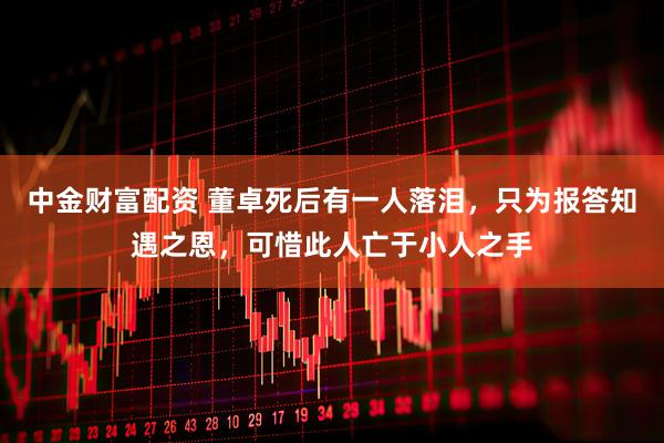 中金财富配资 董卓死后有一人落泪,只为报答知遇之恩,可惜此人亡于小人之手