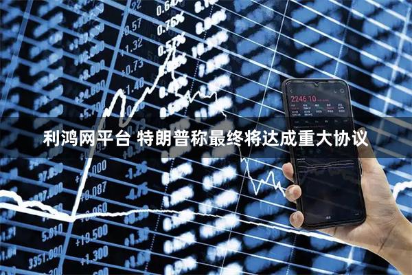利鸿网平台 特朗普称最终将达成重大协议