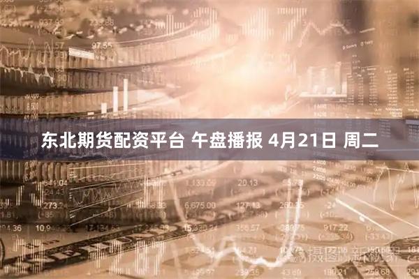 东北期货配资平台 午盘播报 4月21日 周二